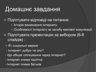 Домашнє завдання


Підготувати відповіді на питання:
 Історія виникнення Інтернету.
 Особливості Інтернету як засобу масової комунікації.



Підготувати презентацію за вибором (6-8
слайдів) :

- Я і соціальні мережі
- Інтернет: добро чи зло?
- Що обіцяє спілкування через Інтернет?
- Інтернет очима підлітка
- Інтернет очима батьків

 
