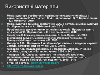 Використані матеріали
1.

2.
3.
4.
5.

6.
7.
8.

9.
10.

Медіа-культура особистості: соціально-психологічний підхід :
навчальний посібник / за ред. Л. А. Найдьонової, О. Т. Баришпольця.
– К. : Міленіум, 2010.
Медіа-культура та медіа-освіта учнів ЗОШ : візуальна медіа-культура
/ Н. Череповська. – К. : Шкільний світ, 2010.
Профілактика деструктивних впливів мас-медіа: Програма занять
для молоді/ О. Мерзлякова. – К. : Шкільний світ, 2010.
Кара-Мурза С. Г. Манипуляция сознанием / С. Кара-Мурза. – М., 2008.
Винтерхофф-Шпурк П. Медиапсихология. Основные принципы / П.
Винтерхофф-Шпурк ; пер. с нем. – Х., 2007.

Федоров А.В. , Новикова А.А. Медиаобразование в ведущих странах
Запада. Таганрог: Изд-во Кучма, 2005. 270 c.
Федоров А.В. Медиаобразование и медиаграмотность. Учебное
пособие для вузов. – Таганрог: Кучма, 2004. – 340 с.
Федоров А.В. Словарь терминов по медиаобразованию,
медиапедагогике, медиаграмотности, медиакомпетентности.
Таганрог: Изд-во Таганрог. гос. пед. ин-та, 2010. 64 c
Інтернет-ресурси: http://uk.wikipedia.org
http://www.mediaosvita.com.ua

 