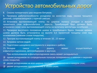 8. Смазка поперечного шва жидким битумом.
9. Проверка работоспособности укладчика на холостом ходу, смазка трущихся
деталей, соприкасающихся с горячей смесью.
10. Установка выглаживающей плиты по ширине полосы укладки и высоте
проектного слоя асфальтобетона - pppa.ru. Трамбующий брус должен быть
установлен ниже низа выглаживающей плиты на величину амплитуды колебания.
11. Проверка высотного положения шнека и трамбующего бруса. Нижняя кромка
шнека должна быть установлена на высоте 0,5 проектной толщины слоя над
основанием (нижним слоем покрытия).
12. Прогрев выглаживающей плиты в течение 10...15 минут.
13. Заправка катков водой.
14. Подготовка шанцевого инструмента и жаровни к работе.
15. Укладка
смеси
на
дорогу
может
осуществляться
асфальтоукладчиками, автогрейдерами и вручную.
При использовании асфальтоукладчиков смесь может укладываться:
 одним укладчиком по сопредельным полосам попеременно в нижнем и верхнем
слоях покрытия;
 двумя укладчиками на всю ширину покрытия попеременно в каждом слое;
 двумя укладчиками одновременно в обоих слоях.

 