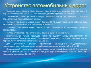 Толщина слоя должна быть больше проектного при укладке горячих смесей:
асфальтоукладчиком - на 10... 15 %, автогрейдером и вручную - на 25-30%.
Уплотнение смеси укаткой следует начинать после ее укладки, соблюдая
определенный температурный режим.
Температура горячих смесей может быть на 10 °С выше указанной в таблице, если
их укладка производится при температуре ниже + 5 °С.
Между уплотняемостью смеси и ее температурой существует прямая
зависимость.
Температура смеси при уплотнении должна быть не менее 95°С.
Окончательное число проходов катка по одному следу определяется по
результатам пробного уплотнения. Уплотнение смеси ведут от краев покрытия к оси с
перекрытием полосы уплотнения на 20...30 см.
Для
уплотнения
смесей
применяют
самоходные
гладковальцовые
пневмоколесные, вибрационные и комбинированные катки массой от 6 до 18 т.
Оптимальный состав уплотняющего звена: один легкий (масса 6...8 т) и два-три
тяжелых (масса 10...18 т) катка на каждый асфальтоукладчик или на один АБЗ
производительностью 50...70 т/ч.

 