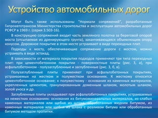 Могут быть также использованы "Нормали сопряжений", разработанные
Гипроавтотрансом Министерства строительства и эксплуатации автомобильных дорог
РСФСР в 1969 г. (серия 3.503-16).
В конструкцию сопряжений входит часть земляного полотна за береговой опорой
моста (отсыпаемая из дренирующего грунта), заканчивающаяся объемлющим опору
конусом. Дорожное покрытие в этом месте устраивают в виде переходных плит.
Подходы к мосту, обеспечивающие сопряжение дороги с мостом, можно
устраивать в виде эстакад.
В зависимости от материала покрытия подходов применяют три типа переходных
плит: при цементобетонном покрытии - поверхностные плиты (рис. 3, а), при
асфальтобетонном - полузаглубленные и заглубленные (рис. 3, б, в).
Полузаглубленные плиты применяют при асфальтобетонных покрытиях,
устраиваемых на жестком и полужестком основаниях. К жесткому относится
цементобетонное основание; к полужесткому - основания из каменных материалов,
укрепленных цементом, гранулированным доменным шлаком, молотым шлаком,
золой уноса и др.
Заглубленные плиты укладывают при асфальтобетонных покрытиях, устраиваемых
на нежестких основаниях: основания из битумоминеральных материалов, из слабых
каменных материалов или щебня из шлака, обработанных жидким битумом, из
каменных материалов или щебня из шлака с розливом битума или обработанных
битумом методом пропитки.

 