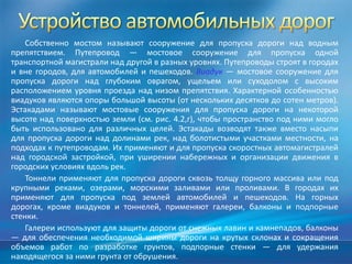 Собственно мостом называют сооружение для пропуска дороги над водным
препятствием. Путепровод — мостовое сооружение для пропуска одной
транспортной магистрали над другой в разных уровнях. Путепроводы строят в городах
и вне городов, для автомобилей и пешеходов. Виадук — мостовое сооружение для
пропуска дороги над глубоким оврагом, ущельем или суходолом с высоким
расположением уровня проезда над низом препятствия. Характерной особенностью
виадуков являются опоры большой высоты (от нескольких десятков до сотен метров).
Эстакадами называют мостовые сооружения для пропуска дороги на некоторой
высоте над поверхностью земли (см. рис. 4.2,г), чтобы пространство под ними могло
быть использовано для различных целей. Эстакады возводят также вместо насыпи
для пропуска дороги над долинами рек, над болотистыми участками местности, на
подходах к путепроводам. Их применяют и для пропуска скоростных автомагистралей
над городской застройкой, при уширении набережных и организации движения в
городских условиях вдоль рек.
Тоннели применяют для пропуска дороги сквозь толщу горного массива или под
крупными реками, озерами, морскими заливами или проливами. В городах их
применяют для пропуска под землей автомобилей и пешеходов. На горных
дорогах, кроме виадуков и тоннелей, применяют галереи, балконы и подпорные
стенки.
Галереи используют для защиты дороги от снежных лавин и камнепадов, балконы
— для обеспечения необходимой ширины дороги на крутых склонах и сокращения
объемов работ по разработке грунтов, подпорные стенки — для удержания
находящегося за ними грунта от обрушения.

 