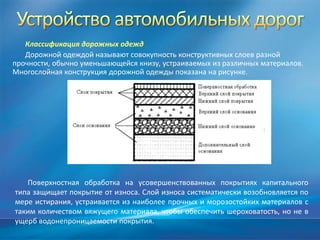 Классификация дорожных одежд
Дорожной одеждой называют совокупность конструктивных слоев разной
прочности, обычно уменьшающейся книзу, устраиваемых из различных материалов.
Многослойная конструкция дорожной одежды показана на рисунке.

Поверхностная обработка на усовершенствованных покрытиях капитального
типа защищает покрытие от износа. Слой износа систематически возобновляется по
мере истирания, устраивается из наиболее прочных и морозостойких материалов с
таким количеством вяжущего материала, чтобы обеспечить шероховатость, но не в
ущерб водонепроницаемости покрытия.

 