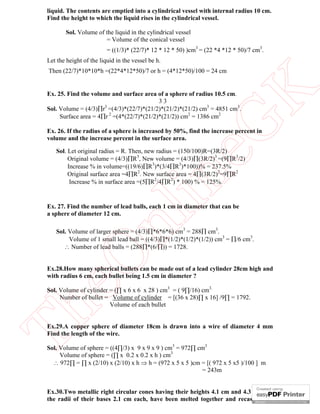 liquid. The contents are emptied into a cylindrical vessel with internal radius 10 cm.
Find the height to which the liquid rises in the cylindrical vessel.
Sol. Volume of the liquid in the cylindrical vessel
= Volume of the conical vessel
= ((1/3)* (22/7)* 12 * 12 * 50) )cm3 = (22 *4 *12 * 50)/7 cm3.
Let the height of the liquid in the vessel be h.

eG
K

Then (22/7)*10*10*h =(22*4*12*50)/7 or h = (4*12*50)/100 = 24 cm

Ex. 25. Find the volume and surface area of a sphere of radius 10.5 cm.
33
Sol. Volume = (4/3)r3 =(4/3)*(22/7)*(21/2)*(21/2)*(21/2) cm3 = 4851 cm3.
Surface area = 4r 2 =(4*(22/7)*(21/2)*(21/2)) cm2 = 1386 cm2

Ex. 26. If the radius of a sphere is increased by 50%, find the increase percent in
volume and the increase percent in the surface area.

in

Sol. Let original radius = R. Then, new radius = (150/100)R=(3R/2)
Original volume = (4/3)R3, New volume = (4/3)(3R/2)3 =(9R3/2)
Increase % in volume=((19/6)R3)*(3/4R3)*100))% = 237.5%
Original surface area =4R2. New surface area = 4(3R/2)2=9R2
Increase % in surface area =(5R2/4R2) * 100) % = 125%.

nl

Ex. 27. Find the number of lead balls, each 1 cm in diameter that can be
a sphere of diameter 12 cm.

eO

Sol. Volume of larger sphere = (4/3)*6*6*6) cm3 = 288 cm3.
Volume of 1 small lead ball = ((4/3)*(1/2)*(1/2)*(1/2)) cm3 = /6 cm3.
 Number of lead balls = (288*(6/)) = 1728.

Ex.28.How many spherical bullets can be made out of a lead cylinder 28cm high and
with radius 6 cm, each bullet being 1.5 cm in diameter ?

Th

Sol. Volume of cylinder = (∏ x 6 x 6 x 28 ) cm3 = ( 9∏/16) cm3.
Number of bullet = Volume of cylinder = [(36 x 28)∏ x 16] /9∏ = 1792.
Volume of each bullet
Ex.29.A copper sphere of diameter 18cm is drawn into a wire of diameter 4 mm
Find the length of the wire.
Sol. Volume of sphere = ((4∏/3) x 9 x 9 x 9 ) cm3 = 972∏ cm3
Volume of sphere = (∏ x 0.2 x 0.2 x h ) cm3
 972∏ = ∏ x (2/10) x (2/10) x h  h = (972 x 5 x 5 )cm = [( 972 x 5 x5 )/100 ] m
= 243m
Ex.30.Two metallic right circular cones having their heights 4.1 cm and 4.3 cm and
the radii of their bases 2.1 cm each, have been melted together and recast into a

 