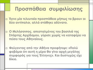 Προσπάθεια συμφιλίωσης
□ Έγινε μία τελευταία προσπάθεια μήπως τα βρουν οι
δύο αντίπαλοι, αλλά στάθηκε αδύνατο.
□ Ο Μελήσσιπος, απεσταλμένος του βασιλιά της
Σπάρτης Αρχίδαμου, γύρισε χωρίς να καταφέρει να
πείσει τους Αθηναίους.
□ Φεύγοντας από την Αθήνα προφήτεψε: «Πολύ
φοβάμαι ότι αυτή η μέρα θα γίνει αρχή μεγάλης
συμφοράς για τους Έλληνες». Και δυστυχώς είχε
δίκιο.

 