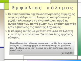 Εμφύλιος

πόλεμος

□ Οι αντιπρόσωποι της Πελοποννησιακής συμμαχίας
συγκεντρώθηκαν στη Σπάρτη κι αποφάσισαν με
μεγάλη πλειοψηφία να γίνει πόλεμος, παρά τις
αντιρρήσεις των ειρηνόφιλων, των οποίων αρχηγός
ήταν ο βασιλιάς της Σπάρτης Αρχίδαμος.
□ Ο πόλεμος αυτός θα γινόταν ανάμεσα σε Έλληνες
κι αυτό ήταν πολύ κακό. Ξεκινούσε ένας εμφύλιος
πόλεμος.
Ο Αρχίδαμος είπε : «Μη μας παρασύρει η ελπίδα ότι ο πόλεμος
αυτός θα τελειώσει γρήγορα, αν καταστρέψουμε τα χωράφια
τους. Φοβάμαι μήπως τον πόλεμο αυτό τον αφήσουμε και στα
παιδιά μας.»
Θουκυδίδης

 