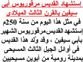 ‫إستشهاد القديس مرقوريوس أبى‬
‫سيفين بالقرن الثالث الميلدى‬
‫في مث ل هذا اليوم من سنة 052م‬
‫إستشهد القديس مرقوريوس الشهير‬
‫بأبي سيفين ، وقد ولد هذا القديس‬
‫لُ‬
‫فى أوائ ل الجي ل الثالث المسيحى‬
‫بمدينة رومية من أبوين مسيحيين‬

 