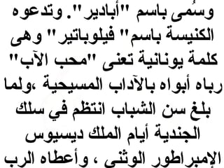 ‫وسمى باسم "أبادير". وتدعوه‬
‫لُ‬
‫الكنيسة باسم" فيلوباتير" وهى‬
‫كلمة يونانية تعنى "محب الب"‬
‫رباه أبواه بالداب المسيحية ،ولما‬
‫بلغ سن الشباب انتظم في سلك‬
‫الجندية أيام الملك ديسيوس‬
‫المبراطور الواثني ، وأعطاه الرب‬

 