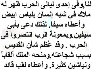 ‫لنا,وفى إحدى ليالى الحرب ظهر له‬
‫بمل ك في شبه إنسا ن بلباس ابيض‬
‫وأعطاه سيفا . لذلك دعى بأبى‬
‫.ً‬
‫سيفين .وبمعونة الرب انتصروا فى‬
‫الحرب  . وقد عمظم شأ ن القديس‬
‫ظُ‬
‫.ً‬
‫بسبب شجاعته,وبمنحه الملك ألقابا‬
‫ونياشين كثيرة, وأعطاه لقب قائد‬

 