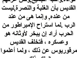 ‫قواده .وأحبه الجميع,ولكن عرفهم‬
‫القديس بأ ن الغلبة والنصرة,ليست‬
‫بمن عنده, وإنما هى بمن عند‬
‫الرب  .لما استراح البمبراطور بمن‬
‫الحرب أراد إ ن يبخر لوثانه هو‬
‫وعسكره ، فتخلف القديس‬
‫بمرقوريوس عن ذلك ، ولما أعلموا‬

 
