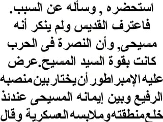 ‫استحضره , وسأله عن السبب.‬
‫فاعترف القديس ولم ينكر أنه‬
‫مسيحى, وأن النصرة فى الحرب‬
‫كانت بقوة السيد المسيح.عرض‬
‫عليه المبراطور أن يختار بين منصبه‬
‫الرفيع وبين إيمانه المسيحى عندئذ‬
‫خلع منطقته وملبسه العسكرية وقال‬

 