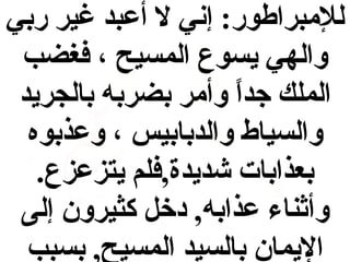 ‫للمبراطور: إني ل أعبد غير ربي‬
‫والهي يسوع المسيح ، فغضب‬
‫الملك جدا وأمر بضربه بالجريد‬
‫ ً‬
‫والسياط والدبابيس ، وعذبوه‬
‫بعذابات شديدة,فلم يتزعزع.‬
‫وأثناء عذابه, دخل كثيرون إلى‬
‫اليمان بالسيد المسيح, بسبب‬

 