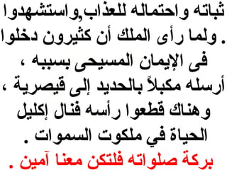 ‫ثباته واحتماله للعذاب,واستشهدوا‬
‫. ولما رأى الملك أن كثيرون دخلوا‬
‫فى اليمان المسيحى بسببه ،‬
‫أرسله مكبل بالحديد إلى قيصرية ،‬
‫ ً‬
‫وهناك قطعوا رأسه فنال إكليل‬
‫الحياة في ملكوت السموات .‬
‫بركة صلواته فلتكن معنا آمين .‬

 
