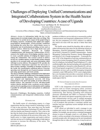 Regular Paper
Proc. of Int. Conf. on Advances in Recent Technologies in Electrical and Electronics

Challenges of Deploying Unified Communications and
Integrated Collaborations System in the Health Sector
of Developing Countries: A case of Uganda
Excellence Favor1 and Bakari M. M. Mwinyiwiwa2
University of Dar es Salaam
excellencefavor@yahoo.co.uk
University of Dar es Salaam, College of ICT, Department of Electronics and Telecommunication Engineering
bakari_mwinyiwiwa@yahoo.com
Abstract—Access to information holds the key to the
empowerment of everybody despite where they are living. This
research is to be carried out in respect of the people living in
developing countries, considering their plight and complex
geographical, demographic, social-economic conditions
surrounding the areas they live, which hinder access to
information and of professionals providing services such as
medical workers, which has led to high death rates and
development
stagnation.
Research
on
Unified
Communications and Integrated Collaborations (UCIC)
system in the health sector of developing countries comes in
to create a possible solution of bridging the digital canyon
among the communities. The system is meant to deliver
services in a seamless manner to assist health workers situated
anywhere to be accessed easily and access information which
will help in service delivery. The proposed UCIC provides the
most immersive telepresence experience for one-to-one or
many-to-many meetings. Extending to locations anywhere in
the world, the transformative platform delivers Ultra-low
operating costs through the use of general purpose networks
and using special lenses and track systems.
The aim is to identify challenges anticipated in the deployment
of the UCIC system in the health sector of developing countries
and recommend possible solutions. These recommendations
once adopted and implemented correctly will bring
enhancement to the speed and quality of services offered by
health workers. The capacities of UCIC will help health
workers shorten decision cycles, accelerate service delivery
and save lives by speeding access to information and by making
it possible for all health workers and patients to collaborate
everywhere.

problems of effective service delivery is answered by unified
communications and integrated collaborations (UCIC) system, the core competency of a UCIC solution is to address
this need to do more with less and do it better than done
before.
The health sector should be therefore able to deliver a
robust infrastructure that caters for the following initiatives:
Messaging – Email & Calendaring; Collaboration - Web Portal services[1], Intranet [2]; Unified Communication – Instant
Messaging, Conferencing, Presence; System Management
and Security [3-4]; Change management – Training & Process. UCIC is the integration of real-time communication services such as instant messaging (chat) [5], presence information [6], telephony (including IP based telephony) [7], video
conferencing[8], data sharing (including web connected electronic whiteboards or Interactive white Boards) [9], call control [10] and speech recognition [11] with non-real-time communication services such as unified messaging (integrated
voicemail, e-mail, SMS and fax). UCIC is not a single product,
but a set of products that provides a consistent unified user
interface and user experience across multiple devices and
media types [12][13].
II. UNIFIED COMMUNICATIONS AND INTEGRATED
COLLABORATION (UCIC)
UCIC is the integration of real-time communication
services such as instant messaging (chat), presence
information, telephony (including IP based telephony), video
conferencing, data sharing (including web connected
electronic whiteboards aka IWB’s or Interactive White
Boards), call control and speech recognition with non-realtime communication services such as unified messaging
(integrated voicemail, e-mail, SMS and fax). UCIC is therefore
a set of products that provides a consistent unified user
interface and user experience across multiple devices and
media types [14].
UCIC allows an individual to send a message in one
medium and receive the same communication on another
medium. For example, one can receive a voicemail messageand
choose to access it through e-mail or a cell phone. If the
sender is online according to the presence information and
currently accepts calls, the response can be sent immediately
through text chat or video call. Otherwise, it may be sent as a

Keywords—Challenges, Developing countries, Unified
communications and integrated collaborations, health
services.

I.INTRODUCTION
The health sector of a developing country is a large
organization that has always turned to technology to drive
it’s day to day activities. Now, more than ever, the health
sector is asking Information Technology (IT) staff to do more,
with less human and financial resources. This is due to the
fact that the funds always allocated to the health sector are
not sufficient to facilitate all the activities of the sector. The
health sector is a hyper organization and needs to deliver
real time services so it is looking to technology to help improve
processes to increase the efficiency of the sector. The
© 2013 ACEEE
DOI: 03.LSCS.2013.5. 25

61

 
