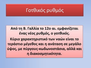 Γοτκικόσ ρυκμόσ
Από τθ Β. Γαλλία το 12ο αι. εμφανίηεται
ζνασ νζοσ ρυκμόσ, ο γοτκικόσ.
Κφριο χαρακτθριςτικό των ναϊν είναι το
τεράςτιο μζγεκοσ και θ ανάταςθ ςε μεγάλο
φψοσ, με πφργουσ-κωδωνοςτάςια, αλλά και
θ διακοςμθτικότθτα.

 