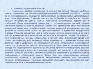 4. Конечно – разностные методы.
Численные методы, основанные на конечно-разностном подходе, наиболее
широко применимы для решения дифференциальных уравнений Максвелла. Однако
за их универсальность приходится расплачиваться необходимостью дискретизации
всего расчетного объема. С учетом того, что шаг разбиения должен быть на порядок
меньше минимальной длины волны, количество вычисляемых переменных и
требуемый объем оперативной памяти растут пропорционально третьей степени
граничной частоты в спектре импульса. Кроме того, применение явной по времени
разностной схемы для гиперболической системы уравнений накладывает жесткое
условие на соотношение шагов по пространственным и временным координатам
(условие Куранта), вследствие чего с увеличением частоты время счета на одном и
том же временном интервале растет как частота в четвертой степени. Разумеется,
конечно-разностные методы незаменимы в случае, если окружающая среда или
объект неоднородны, или параметры среды изменяются со временем. Однако при
решении задачи дифракции на проводящем объекте, находящемся в однородной
среде, эти возможности метода не используются. Недостатком рассматриваемого
метода при моделировании протяженных объектов является необходимость задания
условий излучения в качестве граничных условий, что приводит к дискретизации
особенно больших объемов и слишком высоким (по сравнению с размерами задачи)
требованиям к оперативной памяти. Кроме того, при моделировании сложных
проволочных объектов с различным направлением проволок для сохранения
точности аппроксимации геометрии приходится уменьшать пространственный шаг
либо использовать криволинейные координаты.

 