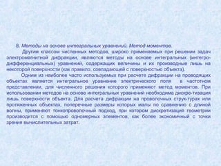 8. Методы на основе интегральных уравнений. Метод моментов.
Другим классом численных методов, широко применяемых при решении задач
электромагнитной дифракции, являются методы на основе интегральных (интегродифференциальных) уравнений, содержащих величины и их производные лишь на
некоторой поверхности (как правило, совпадающей с поверхностью объекта).
Одним из наиболее часто используемых при расчете дифракции на проводящих
объектах является интегральное уравнение электрического поля
в частотном
представлении, для численного решения которого применяют метод моментов. При
использовании методов на основе интегральных уравнений необходима дискре-тизация
лишь поверхности объекта. Для расчета дифракции на проволочных струк-турах или
протяженных объектах, поперечные размеры которых малы по сравнению с длиной
волны, применяют тонкопроволочный подход, при котором дискретизация геометрии
производится с помощью одномерных элементов, как более экономичный с точки
зрения вычислительных затрат.

 