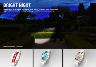 1
BRIGHT NIGHT
Bright Night is an easily brandable wrist torch. Whether used for the late
night walk home or for raving, it is the perfect handsfree accessory.
Adam Coleberd (1021564)
 
