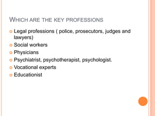 WHICH ARE THE KEY PROFESSIONS
 Legal professions ( police, prosecutors, judges and
lawyers)
 Social workers
 Physicians
 Psychiatrist, psychotherapist, psychologist.
 Vocational experts
 Educationist
 