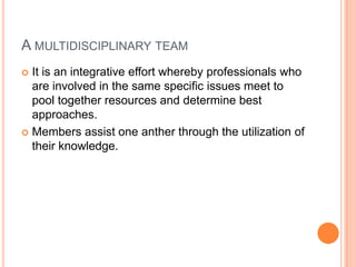 A MULTIDISCIPLINARY TEAM
 It is an integrative effort whereby professionals who
are involved in the same specific issues meet to
pool together resources and determine best
approaches.
 Members assist one anther through the utilization of
their knowledge.
 
