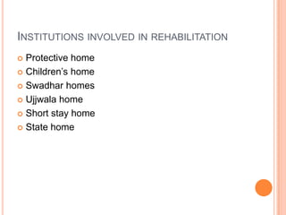 INSTITUTIONS INVOLVED IN REHABILITATION
 Protective home
 Children‟s home
 Swadhar homes
 Ujjwala home
 Short stay home
 State home
 