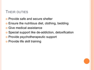 THEIR DUTIES
 Provide safe and secure shelter
 Ensure the nutritious diet, clothing, bedding
 Give medical assistance
 Special support like de-addiction, detoxification
 Provide psychotherapeutic support
 Provide life skill training
 