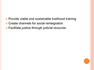  Provide viable and sustainable livelihood training
 Create channels for social reintegration
 Facilitate justice through judicial recourse.
 