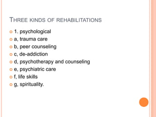 THREE KINDS OF REHABILITATIONS
 1. psychological
 a, trauma care
 b, peer counseling
 c, de-addiction
 d, psychotherapy and counseling
 e, psychiatric care
 f, life skills
 g, spirituality.
 