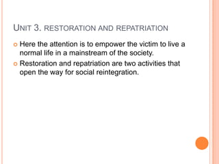 UNIT 3. RESTORATION AND REPATRIATION
 Here the attention is to empower the victim to live a
normal life in a mainstream of the society.
 Restoration and repatriation are two activities that
open the way for social reintegration.
 