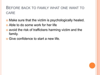BEFORE BACK TO FAMILY WHAT ONE WANT TO
CARE
 Make sure that the victim is psychologically healed.
 Able to do some work for her life
 avoid the risk of traffickers harming victim and the
family.
 Give confidence to start a new life.
 