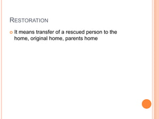 RESTORATION
 It means transfer of a rescued person to the
home, original home, parents home
 