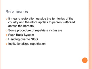 REPATRIATION
 It means restoration outside the territories of the
country and therefore applies to person trafficked
across the borders.
 Some procedure of repatriate victim are
 Push Back System
 Handing over to NGO
 Institutionalized repatriation
 
