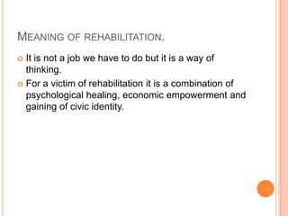 MEANING OF REHABILITATION.
 It is not a job we have to do but it is a way of
thinking.
 For a victim of rehabilitation it is a combination of
psychological healing, economic empowerment and
gaining of civic identity.
 