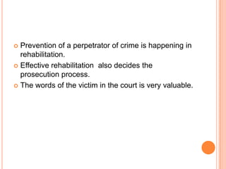  Prevention of a perpetrator of crime is happening in
rehabilitation.
 Effective rehabilitation also decides the
prosecution process.
 The words of the victim in the court is very valuable.
 