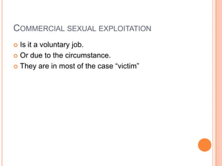 COMMERCIAL SEXUAL EXPLOITATION
 Is it a voluntary job.
 Or due to the circumstance.
 They are in most of the case “victim”
 