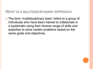 WHAT IS A MULTIDISCIPLINARY APPROACH
 The term „multidisciplinary team‟ refers to a group of
individuals who have been trained to collaborate in
a systematic using their diverse range of skills and
expertise to solve certain problems based on the
same goals and objectives.
 
