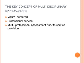 THE KEY CONCEPT OF MULTI DISCIPLINARY
APPROACH ARE
 Victim- centered
 Professional service
 Multi- professional assessment prior to service
provision.
 