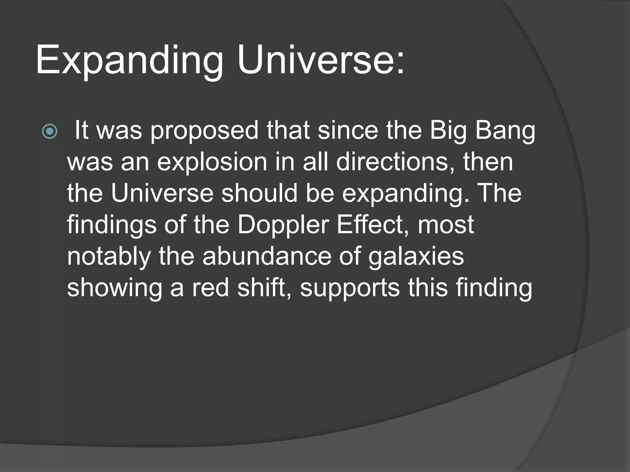 Expanding Universe:
 It was proposed that since the Big Bang
was an explosion in all directions, then
the Universe should be expanding. The
findings of the Doppler Effect, most
notably the abundance of galaxies
showing a red shift, supports this finding
 