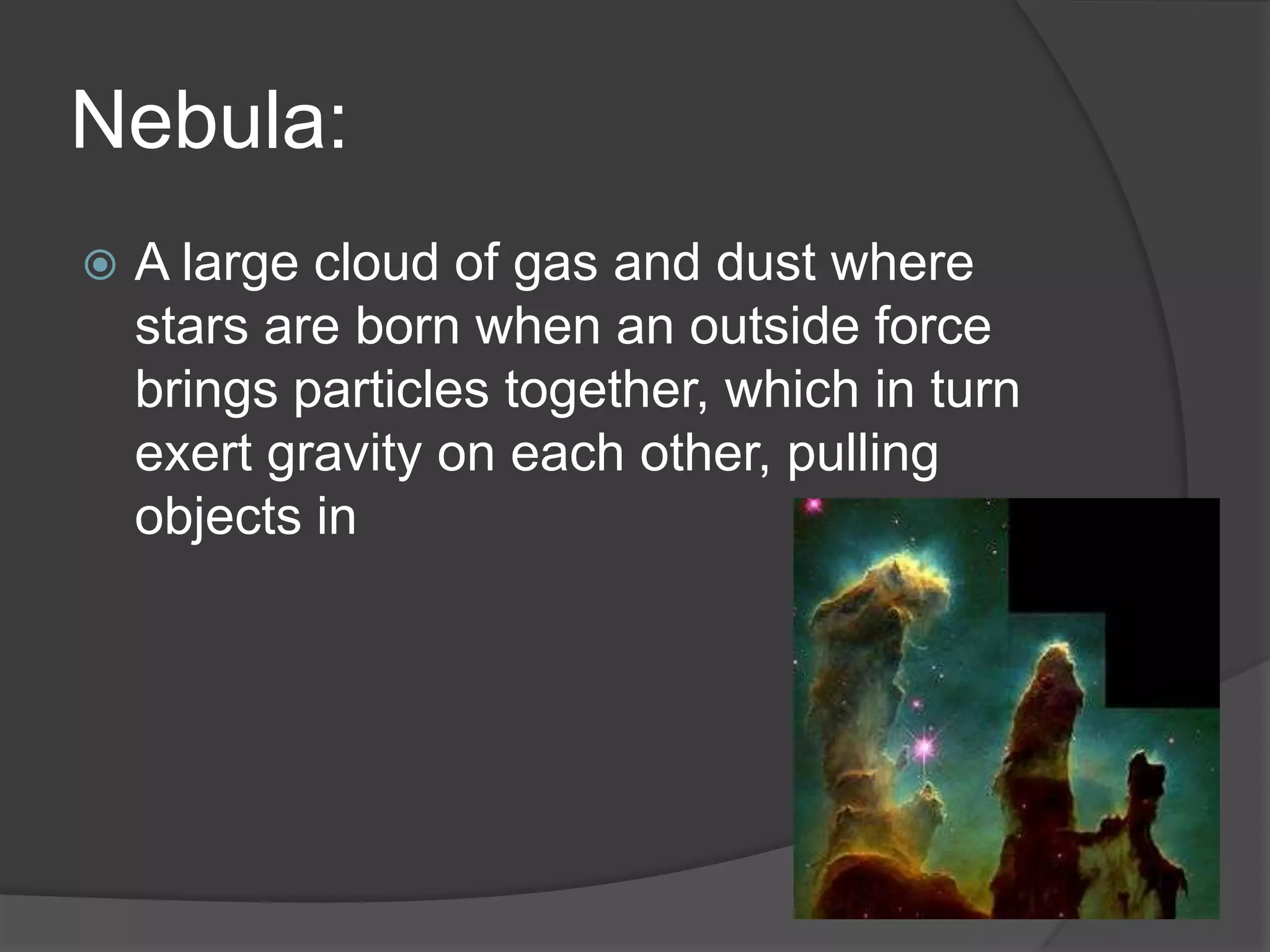 Nebula:
 A large cloud of gas and dust where
stars are born when an outside force
brings particles together, which in turn
exert gravity on each other, pulling
objects in
 