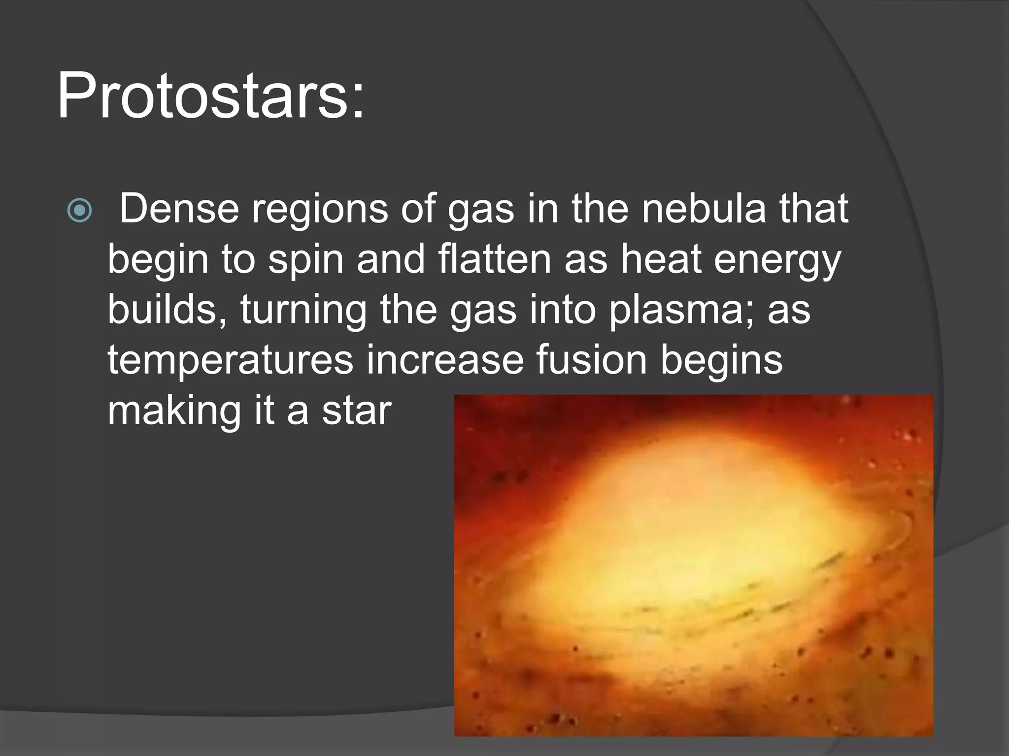 Protostars:
 Dense regions of gas in the nebula that
begin to spin and flatten as heat energy
builds, turning the gas into plasma; as
temperatures increase fusion begins
making it a star
 