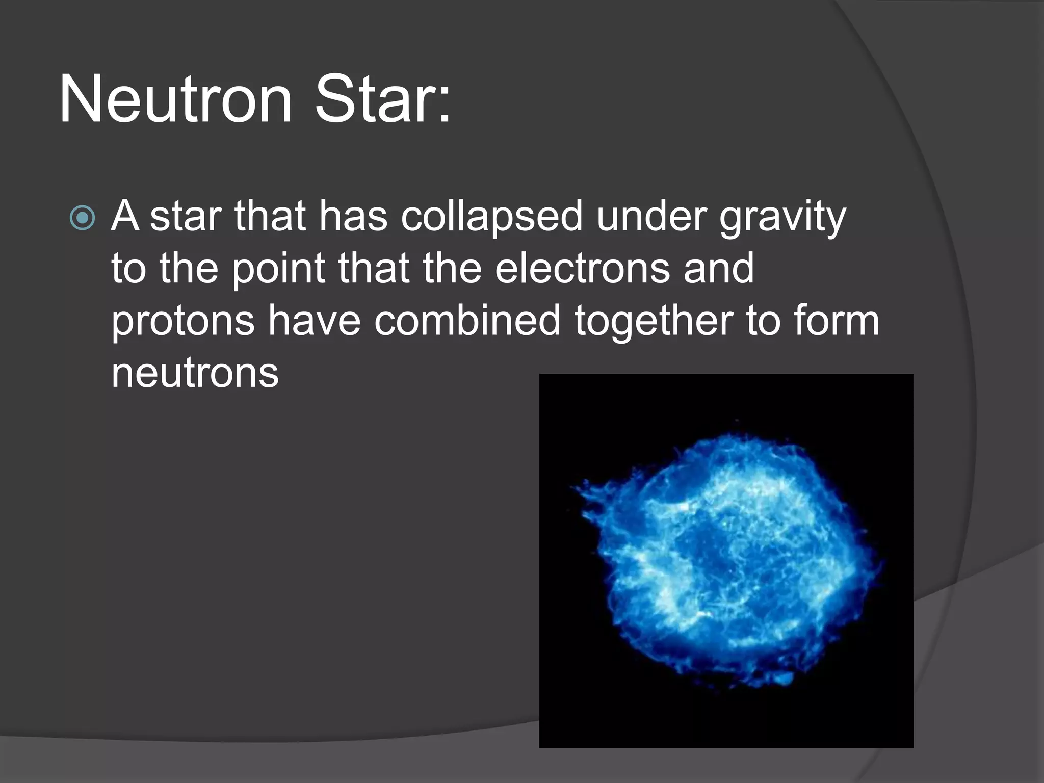 Neutron Star:
 A star that has collapsed under gravity
to the point that the electrons and
protons have combined together to form
neutrons
 