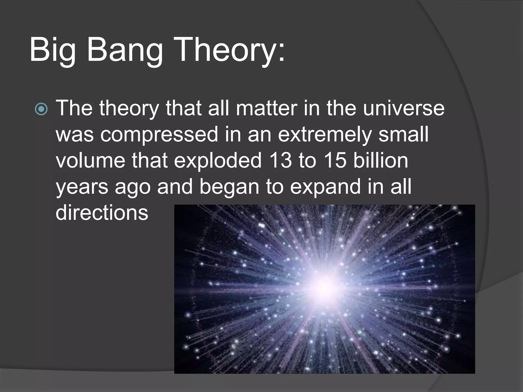 Big Bang Theory:
 The theory that all matter in the universe
was compressed in an extremely small
volume that exploded 13 to 15 billion
years ago and began to expand in all
directions
 