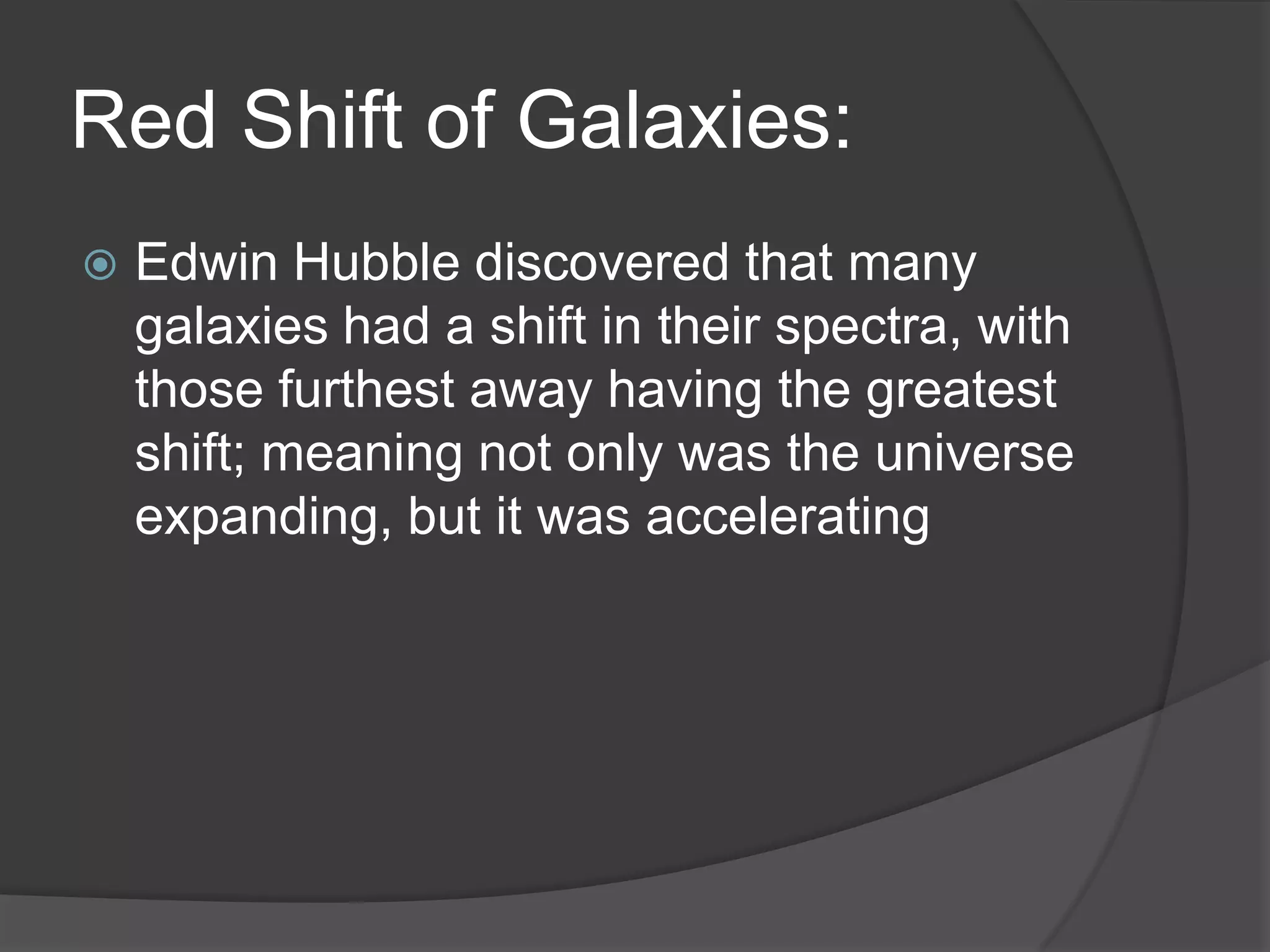 Red Shift of Galaxies:
 Edwin Hubble discovered that many
galaxies had a shift in their spectra, with
those furthest away having the greatest
shift; meaning not only was the universe
expanding, but it was accelerating
 