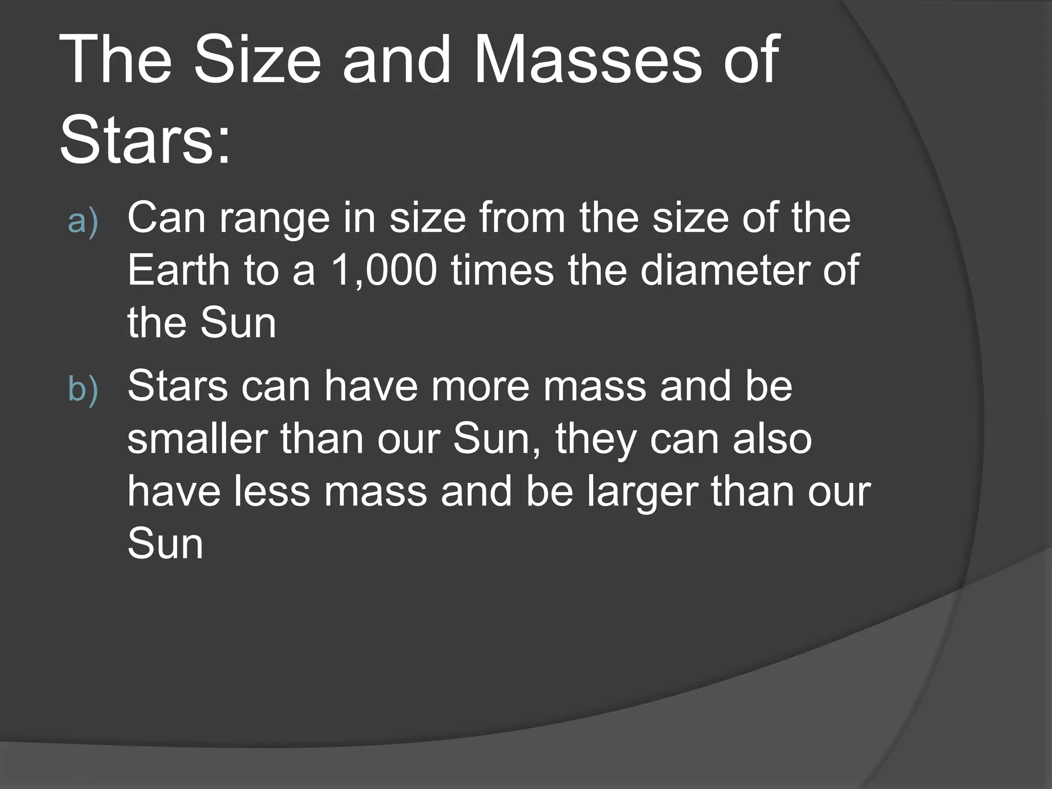 The Size and Masses of
Stars:
a) Can range in size from the size of the
Earth to a 1,000 times the diameter of
the Sun
b) Stars can have more mass and be
smaller than our Sun, they can also
have less mass and be larger than our
Sun
 