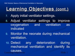 NNC Module: Basics of Mechanical Ventilation in Neonates
Learning Objectives Slide 1
Learning ObjectivesLearning Objectives (cont.)(cont.)
7. Apply initial ventilator settings.
8. Adjust ventilator settings to improve
oxygenation and ventilation as
indicated
9. Monitor the neonate during mechanical
ventilation.
10. Detect any deterioration during
mechanical ventilation and identify its
causes.
 