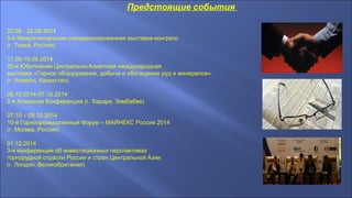 Предстоящие события
20.08 - 22.08.2014
5-я Межрегиональная специализированная выставка-конгресс
(г. Томск, Россия)
17.09-19.09.2014
20-я Юбилейная Центрально-Азиатская международная
выставка «Горное оборудование, добыча и обогащение руд и минералов»
(г. Алматы, Казахстан)
06.10.2014-07.10.2014
2-я Алмазная Конференция (г. Хараре, Зимбабве)
07.10 – 09.10.2014
10-й Горнопромышленный Форум – МАЙНЕКС Россия 2014
(г. Москва, Россия)
01.12.2014
3-я конференция об инвестиционных перспективах
горнорудной отрасли России и стран Центральной Азии
(г. Лондон, Великобритания)
 