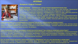 ИНТЕРВЬЮ
Интервью с Софьей Синицей
Софья Синица — Палеонтолог, доктор геолого-минерологических наук
Софья Михайловна Синица родилась 20 октября 1937 года в селе Клочково Черниговской
области. В 1959-м окончила Львовский государственный университет им. И. Франко.
По окончании аспирантуры Львовского госуниверситета, в 1972–75 годах, работала доцентом
кафедры геологии ЧитПИ. В 1995–2002 – доцент кафедры геофизики ЧитГТУ.
Руководила Геологическим научным центром при ЧитГУ. Доктор геолого-минералогических
наук (1996), профессор, член-корр. МАМР, заслуженный геолог России (1999), почетный член
Российского палеонтологического общества (2000), почетный работник высшего образования
России (2002).
Софья Михайловна, есть ли необходимость в геологии? Или же мы, учёные-геологи, списаны в утиль?
Геология – alma mater географии, палеогеографии, естествознания, археологии, этнографии и других наук, поэтому нельзя
говорить о «НЕОБХОДИМОСТИ в геологии». Списывать в утиль ученых-геологов, - означает лишиться естественной истории
планеты, региона, поскольку только они могут ее раскрыть.
Софья Михайловна, а где тот динозаврик, которого вы летом нашли? Где и когда его посмотреть можно будет?
Коллекция остатков динозавров из юрских отложений Оловской впадины отправлена на определение в Палеонтологический
институт (г. Москва). Предварительно, в коллекции преобладают остатки растительноядного динозавра, остатков хищника –
меньше. Наличие оперения позволяет предположить, что у нас в юрское время проживали и оперенные динозавры. После
определения будет решаться вопрос о местонахождении коллекции.
Есть ли на ваш взгляд молодые и талантливые геологи в Забайкалье? есть ли у них перспективы в нашем краю?
Всегда были и есть! Наши выпускники: геофизик Дима Василенко увлекся палеонтологией и защитил кандидатскую
диссертацию в Москве по забайкальским коллекциям ископаемых насекомых; гидрогеолог Евгений Карасев стал
 