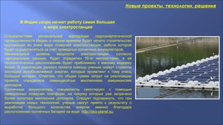 Новые проекты, технологии, решения
В Индии скоро начнет работу самая большая
в мире электростанция
Специалистами региональной корпорации гидроэнергетической
промышленности Индии, в скором времени будет начато строительство
крупнейшей во всем мире плавучей электростанции, работа которой
будет осуществляться за счёт громадных солнечных аккумуляторов.
Минимальный уровень мощности электростанции, согласно
официальным данным, будет определен 50-ю мегаваттами, а её
геополитическое расположение будет приближено к южному водоему
Керал. В реализации данного проекта помощь ученым окажут студенты
колледжа возобновляемой энергии, которые проявляют к тому очень
большой интерес. Отметим, что общая сумма затрат на реализацию
проекта определена семьюдесятью миллионами американских
долларов.
Солнечные аккумуляторы специалисты смонтируют с помощью
заякоренных плавучих платформ, на покупку которых уже затрачено
более полутора миллионов долларов. Следует подчеркнуть, что при
реализации новых технологий, ученые смогут прийти к результату о
выработке большого количества энергии именно благодаря
расположению солнечных батарей на воде. http://oko-planet.su
 