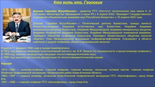 Кто есть кто. Геология
Даукеев Серикбек Жусупбекович - директор РГП «Институт геологических наук имени К. И.
Сатпаева» Министерства образования и науки РК c 8 апреля 2002. Президент Государственного
учреждения «Национальная академия наук Республики Казахстан» с 16 апреля 2002 года.
Даукеев, Серикбек Жусупбекович — Политический деятель Казахстана, трижды министр
Казахстана,Академик Академии естественных наук Казахстана, Академик Академии
минеральных ресурсов Казахстана, Академик Международной академии минеральных ресурсов,
Академик Инженерной академии Казахстана, Академик Международной инженерной академии,
Президент Общества геофизиков Казахстана, Президент Казахстанского общества геологов
«Казгео», Член Международной ассоциации геофизиков-нефтяников, Специалист в области
нефтяной и рудной геофизики, общей и региональной геологии.
Родился 17 февраля 1950 года в городе Семипалатинск.
В 1972 году закончил Казахский политехнический институт им. В.И. Ленина (по специальности «горный инженеp-геофизик»).
В 1989 году защитил кандидатскую (кандидат геолого-минералогических наук),
в 1996 году защитил докторскую диссертацию по геолого-минеpалогическим наукам.
Карьера
1972—1983 — инженер-геофизик, старший геофизик, главный инженер, начальник полевой партии, главный геофизик
Илийской геофизической экспедиции, Каскеленский район Алма-Атинской области.
1983—1987 — главный инженер, начальник Алма-Атинской геофизической экспедиции ПГО «Казгеофизика», город Алма-
Ата.
1987—1988 — главный геофизик ПГО «Казгеофизика», город Алма-Ата.
 