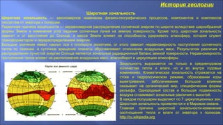 История геологии
Широтная зональность
Широтная зональность — закономерное изменение физико-географических процессов, компонентов и комплексов
геосистем от экватора к полюсам.
Первичная причина зональности — неравномерное распределение солнечной энергии по широте вследствие шарообразной
формы Земли и изменения угла падения солнечных лучей на земную поверхность. Кроме того, широтная зональность
зависит и от расстояния до Солнца, а масса Земли влияет на способность удерживать атмосферу, которая служит
трансформатором и перераспределением энергии.
Большое значение имеет наклон оси к плоскости эклиптики, от этого зависит неравномерность поступления солнечного
тепла по сезонам, а суточное вращение планеты обуславливает отклонение воздушных масс. Результатом различия в
распределении лучистой энергии Солнца является зональный радиационный баланс земной поверхности. Неравномерность
поступления тепла влияет на расположение воздушных масс, влагооборот и циркуляцию атмосферы.
Зональность выражается не только в среднегодовом
количестве тепла и влаги, но и во внутри годовых
изменениях. Климатическая зональность отражается на
стоке и гидрологическом режиме, образовании коры
выветривания, заболачивания. Большое влияние
оказывает на органический мир, специфические формы
рельефа. Однородный состав и большая подвижность
воздуха сглаживают зональные различия с высотой.
В каждом полушарии выделяют по 7 циркуляционных зон.
Широтная зональность проявляется и в Мировом океане.
Главная причина широтной зональности-изменение
соотношения тепла и влаги от экватора к полюсам.
http://ru.wikipedia.org
 